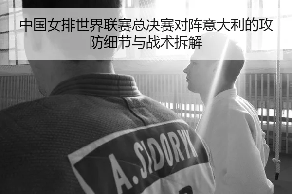中国女排世界联赛总决赛对阵意大利的攻防细节与战术拆解